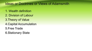 Ideas or Doctrines or Views of Adamsmith
1. Wealth definition
2. Division of Labour
3.Theory of Value
4.Capital Accumulation
5.Free Trade
6.Stationary State
 