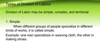 Types of Division of Labour
Division of Labor may be simple, complex, and territorial.
1. Simple:
When different groups of people specialize in different
kinds of works, it is called simple.
Example: one man specializes in weaving cloth, the other in
making shoes.
 