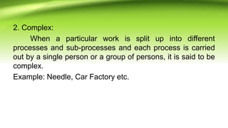 2. Complex:
When a particular work is split up into different
processes and sub-processes and each process is carried
out by a single person or a group of persons, it is said to be
complex.
Example: Needle, Car Factory etc.
 