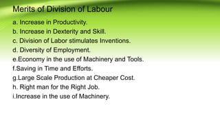 Merits of Division of Labour
a. Increase in Productivity.
b. Increase in Dexterity and Skill.
c. Division of Labor stimulates Inventions.
d. Diversity of Employment.
e.Economy in the use of Machinery and Tools.
f.Saving in Time and Efforts.
g.Large Scale Production at Cheaper Cost.
h. Right man for the Right Job.
i.Increase in the use of Machinery.
 