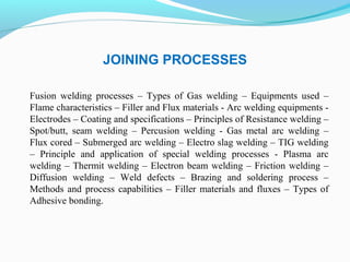 JOINING PROCESSES
Fusion welding processes – Types of Gas welding – Equipments used –
Flame characteristics – Filler and Flux materials - Arc welding equipments -
Electrodes – Coating and specifications – Principles of Resistance welding –
Spot/butt, seam welding – Percusion welding - Gas metal arc welding –
Flux cored – Submerged arc welding – Electro slag welding – TIG welding
– Principle and application of special welding processes - Plasma arc
welding – Thermit welding – Electron beam welding – Friction welding –
Diffusion welding – Weld defects – Brazing and soldering process –
Methods and process capabilities – Filler materials and fluxes – Types of
Adhesive bonding.
 