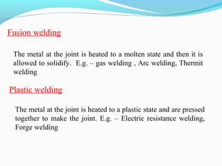 Fusion welding
The metal at the joint is heated to a molten state and then it is
allowed to solidify. E.g. – gas welding , Arc welding, Thermit
welding
The metal at the joint is heated to a plastic state and are pressed
together to make the joint. E.g. – Electric resistance welding,
Forge welding
Plastic welding
 