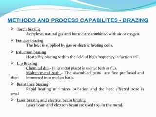 METHODS AND PROCESS CAPABILITES - BRAZING
 Torch brazing
Acetylene, natural gas and butane are combined with air or oxygen.
 Furnace brazing
The heat is supplied by gas or electric heating coils.
 Induction brazing
Heated by placing within the field of high frequency induction coil.
 Dip Brazing
Chemical dip - Filler metal placed in molten bath or flux.
Molten metal bath – The assembled parts are first prefluxed and
then immersed into molten bath.
 Resistance brazing
Rapid heating minimizes oxidation and the heat affected zone is
small
 Laser brazing and electron beam brazing
Laser beam and electron beam are used to join the metal.
 