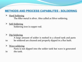 METHODS AND PROCESS CAPABILITES - SOLDERING
 Hard Soldering
The filler metal is silver. Also called as Silver soldering.
 Soft Soldering
Soldering iron is copper rod.
 Dip Soldering
A large amount of solder is melted in a closed tank and parts
to be soldered are cleaned and properly dipped in a flux bath.
 Wave soldering
Parts is not dipped into the solder tank but wave is generated
in the tank.
 