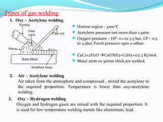 Types of gas welding
2. Air – Acetylene welding
Air taken from the atmosphere and compressed , mixed the acetylene to
the required proportion. Temperature is lower than oxy-acetylene
welding.
3. Oxy – Hydrogen welding
Oxygen and hydrogen gases are mixed with the required proportion. It
is used for low temperature welding metals like aluminium, lead.
1. Oxy – Acetylene welding
 Hottest region - 3200°C
 Acetylene pressure not more than 1.5atm
 Oxygen pressure – HP -0.1 to 3.5 bar, LP – 0.5
to 3.5bar,Torch pressure upto 0.06bar.
 CaC2+2H2O Ca(OH)2+C2H2+127.3 Kj/mol.
 Metal 2mm to 50mm thick are welded.
 