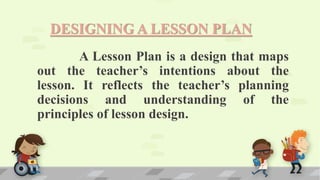 DESIGNING A LESSON PLAN
A Lesson Plan is a design that maps
out the teacher’s intentions about the
lesson. It reflects the teacher’s planning
decisions and understanding of the
principles of lesson design.
 