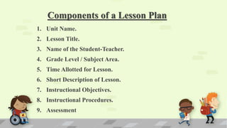 Components of a Lesson Plan
1. Unit Name.
2. Lesson Title.
3. Name of the Student-Teacher.
4. Grade Level / Subject Area.
5. Time Allotted for Lesson.
6. Short Description of Lesson.
7. Instructional Objectives.
8. Instructional Procedures.
9. Assessment
 