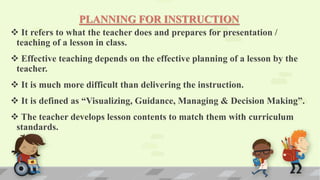 PLANNING FOR INSTRUCTION
 It refers to what the teacher does and prepares for presentation /
teaching of a lesson in class.
 Effective teaching depends on the effective planning of a lesson by the
teacher.
 It is much more difficult than delivering the instruction.
 It is defined as “Visualizing, Guidance, Managing & Decision Making”.
 The teacher develops lesson contents to match them with curriculum
standards.
 
