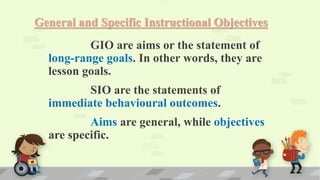 General and Specific Instructional Objectives
GIO are aims or the statement of
long-range goals. In other words, they are
lesson goals.
SIO are the statements of
immediate behavioural outcomes.
Aims are general, while objectives
are specific.
 