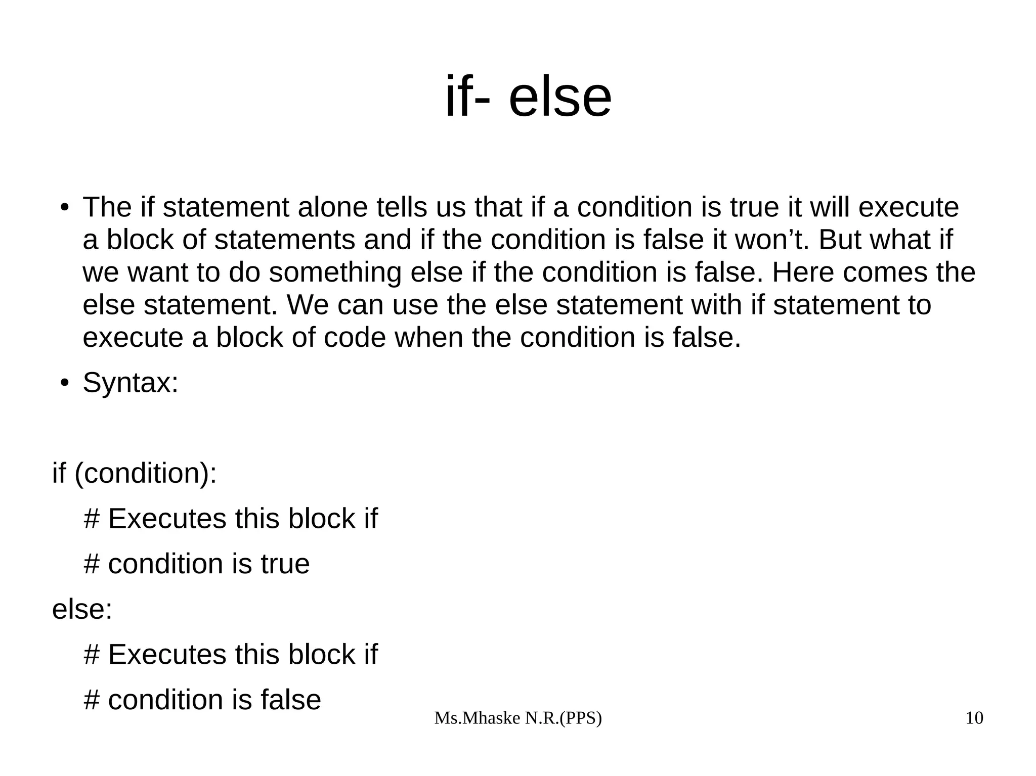 Ms.Mhaske N.R.(PPS) 10
if- else
● The if statement alone tells us that if a condition is true it will execute
a block of statements and if the condition is false it won’t. But what if
we want to do something else if the condition is false. Here comes the
else statement. We can use the else statement with if statement to
execute a block of code when the condition is false.
● Syntax:
if (condition):
# Executes this block if
# condition is true
else:
# Executes this block if
# condition is false
 