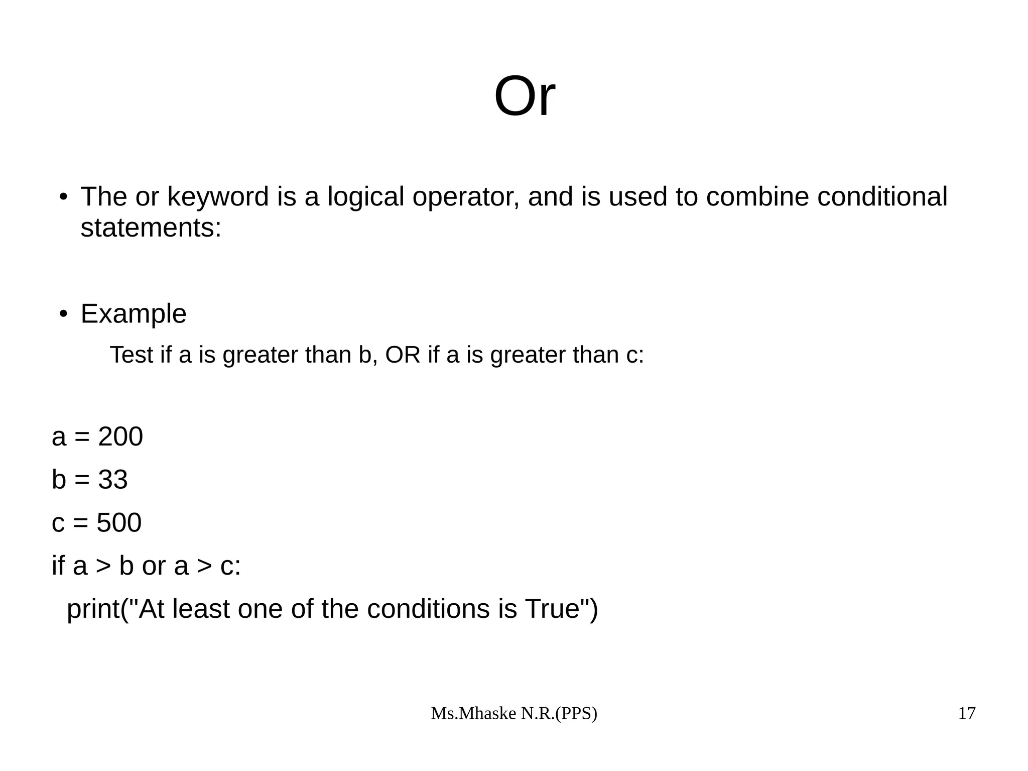 Ms.Mhaske N.R.(PPS) 17
Or
● The or keyword is a logical operator, and is used to combine conditional
statements:
● Example
Test if a is greater than b, OR if a is greater than c:
a = 200
b = 33
c = 500
if a > b or a > c:
print("At least one of the conditions is True")
 