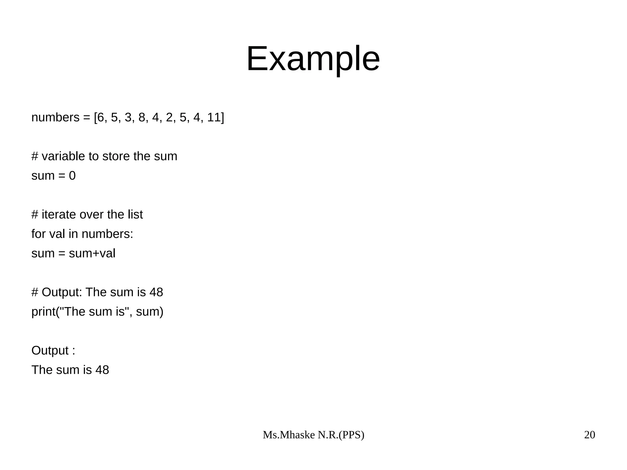 Ms.Mhaske N.R.(PPS) 20
Example
numbers = [6, 5, 3, 8, 4, 2, 5, 4, 11]
# variable to store the sum
sum = 0
# iterate over the list
for val in numbers:
sum = sum+val
# Output: The sum is 48
print("The sum is", sum)
Output :
The sum is 48
 