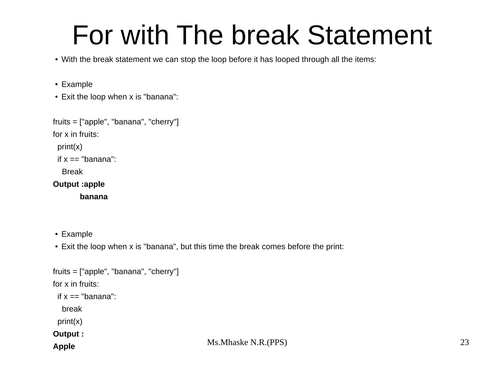 Ms.Mhaske N.R.(PPS) 23
For with The break Statement
● With the break statement we can stop the loop before it has looped through all the items:
● Example
● Exit the loop when x is "banana":
fruits = ["apple", "banana", "cherry"]
for x in fruits:
print(x)
if x == "banana":
Break
Output :apple
banana
● Example
● Exit the loop when x is "banana", but this time the break comes before the print:
fruits = ["apple", "banana", "cherry"]
for x in fruits:
if x == "banana":
break
print(x)
Output :
Apple
 
