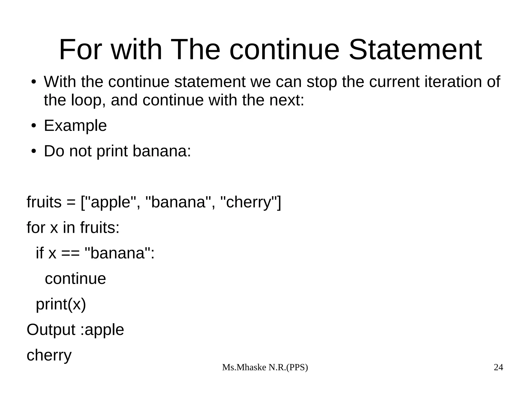 Ms.Mhaske N.R.(PPS) 24
For with The continue Statement
● With the continue statement we can stop the current iteration of
the loop, and continue with the next:
● Example
● Do not print banana:
fruits = ["apple", "banana", "cherry"]
for x in fruits:
if x == "banana":
continue
print(x)
Output :apple
cherry
 
