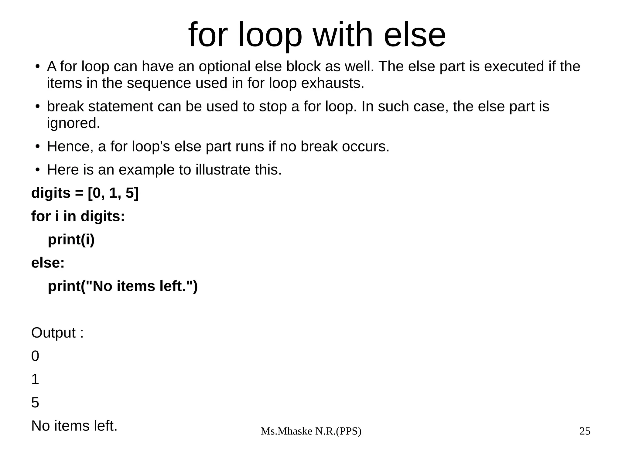 Ms.Mhaske N.R.(PPS) 25
for loop with else
● A for loop can have an optional else block as well. The else part is executed if the
items in the sequence used in for loop exhausts.
● break statement can be used to stop a for loop. In such case, the else part is
ignored.
● Hence, a for loop's else part runs if no break occurs.
● Here is an example to illustrate this.
digits = [0, 1, 5]
for i in digits:
print(i)
else:
print("No items left.")
Output :
0
1
5
No items left.
 
