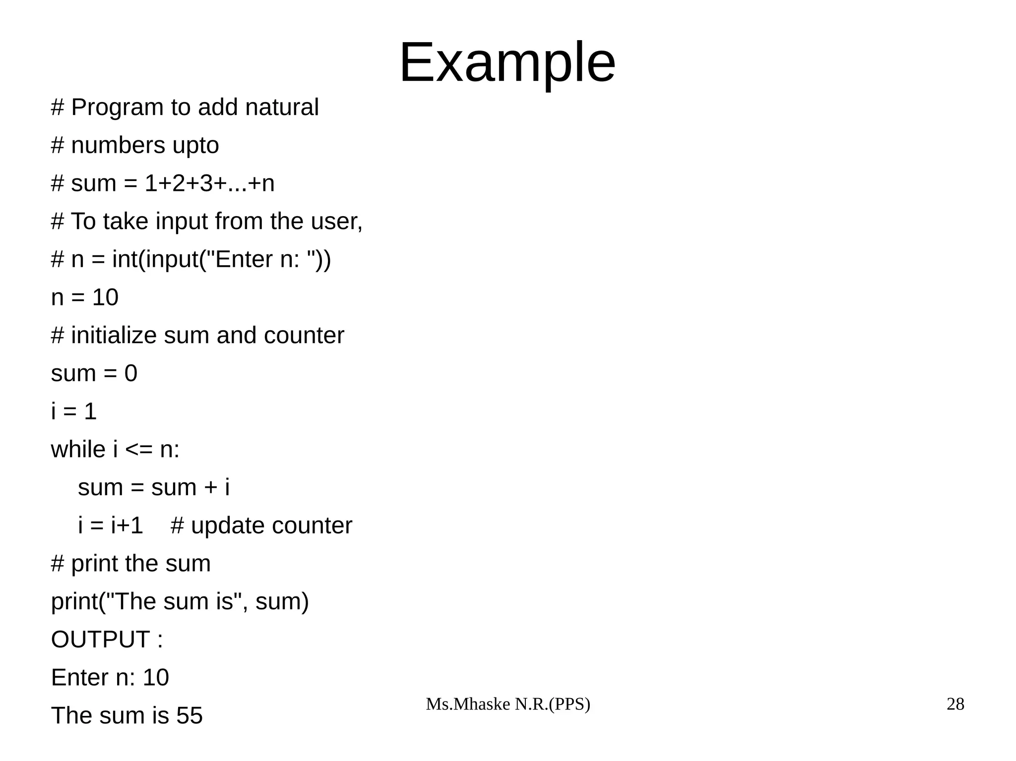Ms.Mhaske N.R.(PPS) 28
Example
# Program to add natural
# numbers upto
# sum = 1+2+3+...+n
# To take input from the user,
# n = int(input("Enter n: "))
n = 10
# initialize sum and counter
sum = 0
i = 1
while i <= n:
sum = sum + i
i = i+1 # update counter
# print the sum
print("The sum is", sum)
OUTPUT :
Enter n: 10
The sum is 55
 