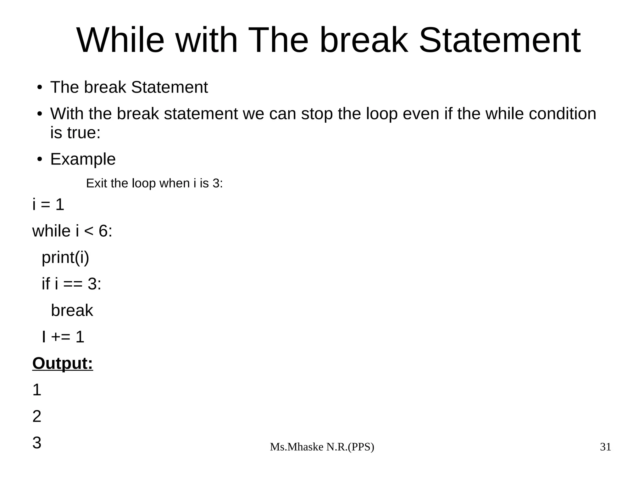 Ms.Mhaske N.R.(PPS) 31
While with The break Statement
● The break Statement
● With the break statement we can stop the loop even if the while condition
is true:
● Example
Exit the loop when i is 3:
i = 1
while i < 6:
print(i)
if i == 3:
break
I += 1
Output:
1
2
3
 