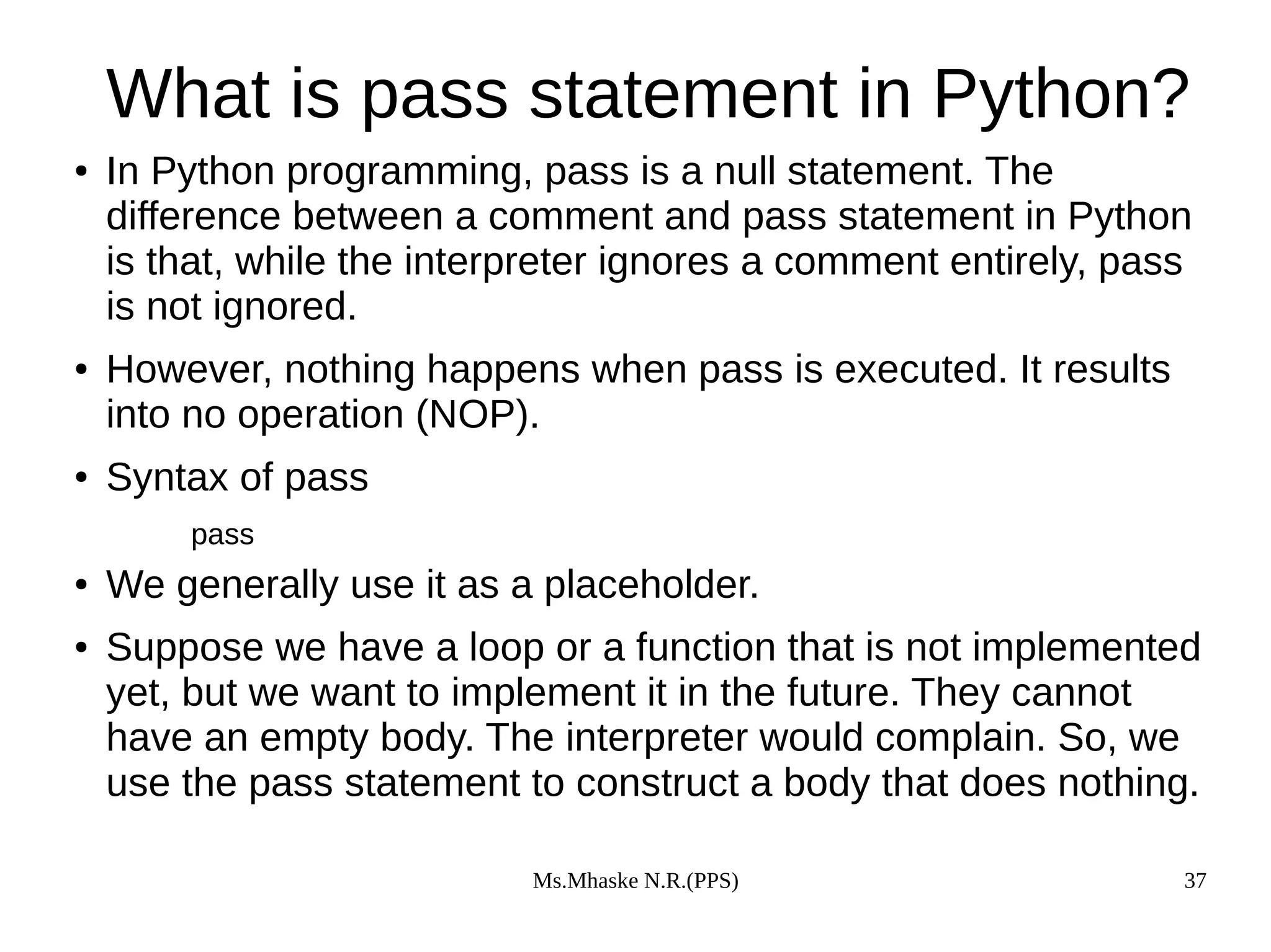 Ms.Mhaske N.R.(PPS) 37
What is pass statement in Python?
● In Python programming, pass is a null statement. The
difference between a comment and pass statement in Python
is that, while the interpreter ignores a comment entirely, pass
is not ignored.
● However, nothing happens when pass is executed. It results
into no operation (NOP).
● Syntax of pass
pass
● We generally use it as a placeholder.
● Suppose we have a loop or a function that is not implemented
yet, but we want to implement it in the future. They cannot
have an empty body. The interpreter would complain. So, we
use the pass statement to construct a body that does nothing.
 