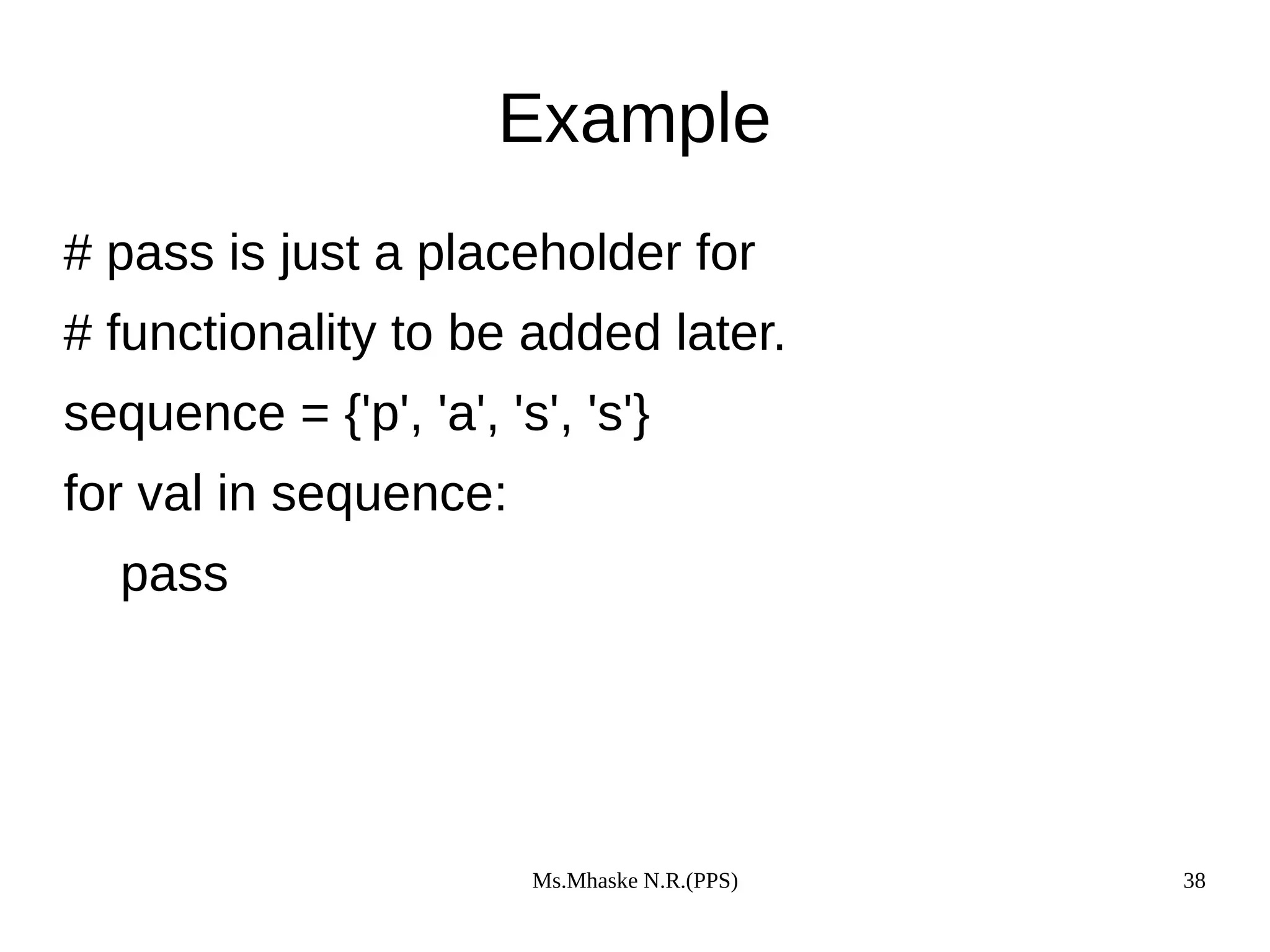 Ms.Mhaske N.R.(PPS) 38
Example
# pass is just a placeholder for
# functionality to be added later.
sequence = {'p', 'a', 's', 's'}
for val in sequence:
pass
 