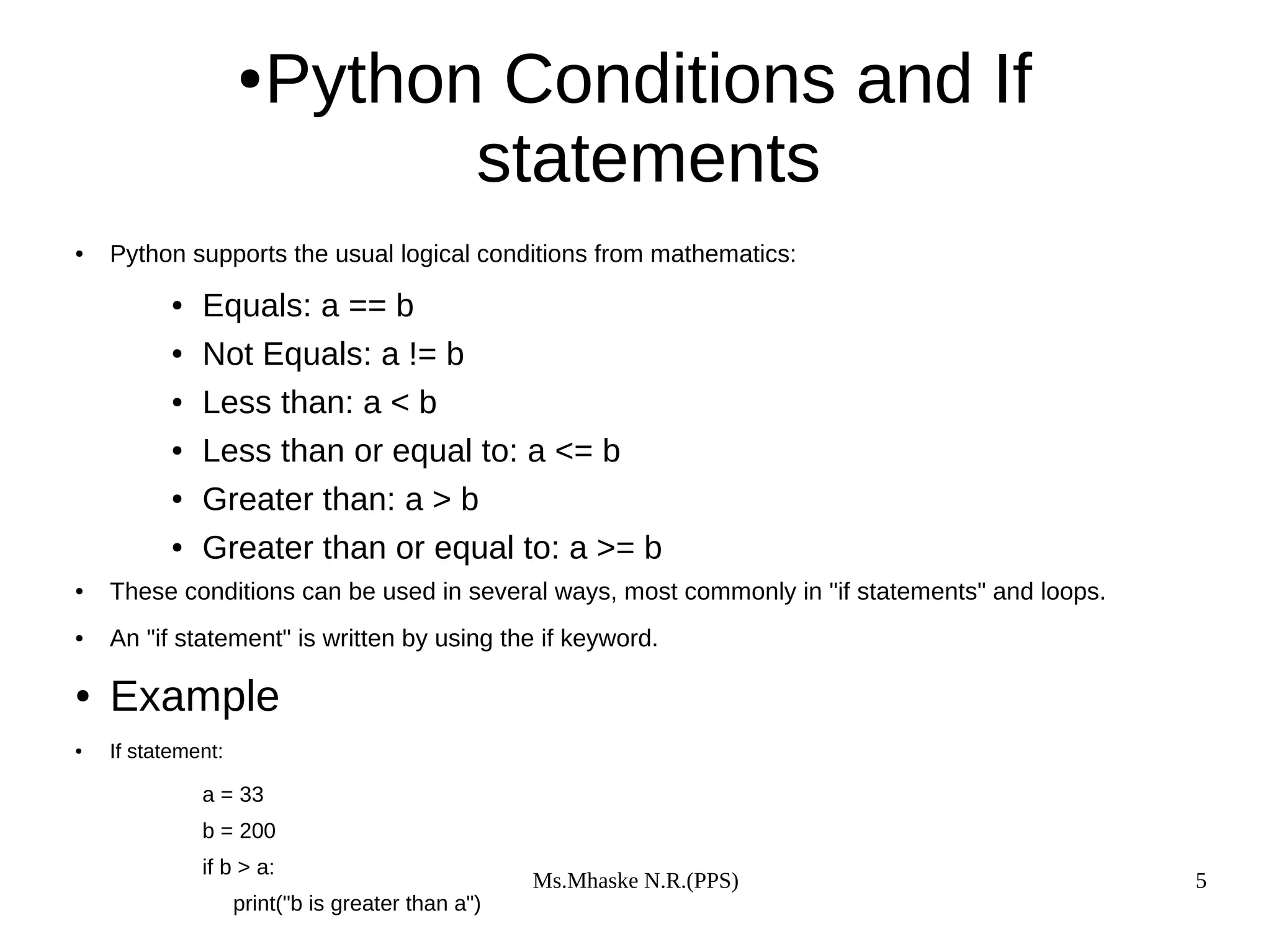 Ms.Mhaske N.R.(PPS) 5
●Python Conditions and If
statements
● Python supports the usual logical conditions from mathematics:
● Equals: a == b
● Not Equals: a != b
● Less than: a < b
● Less than or equal to: a <= b
● Greater than: a > b
● Greater than or equal to: a >= b
● These conditions can be used in several ways, most commonly in "if statements" and loops.
● An "if statement" is written by using the if keyword.
● Example
● If statement:
a = 33
b = 200
if b > a:
print("b is greater than a")
 