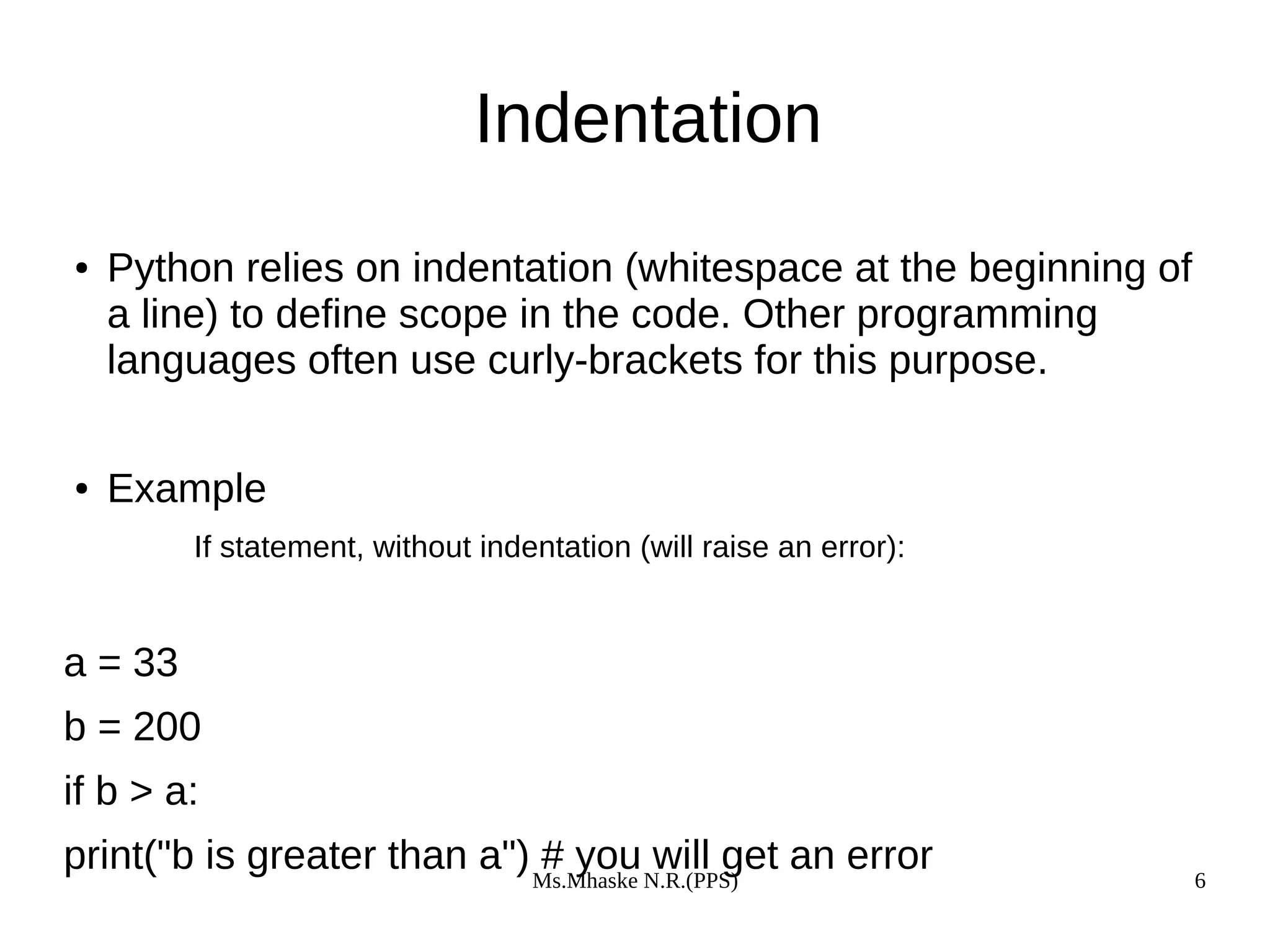 Ms.Mhaske N.R.(PPS) 6
Indentation
● Python relies on indentation (whitespace at the beginning of
a line) to define scope in the code. Other programming
languages often use curly-brackets for this purpose.
● Example
If statement, without indentation (will raise an error):
a = 33
b = 200
if b > a:
print("b is greater than a") # you will get an error
 