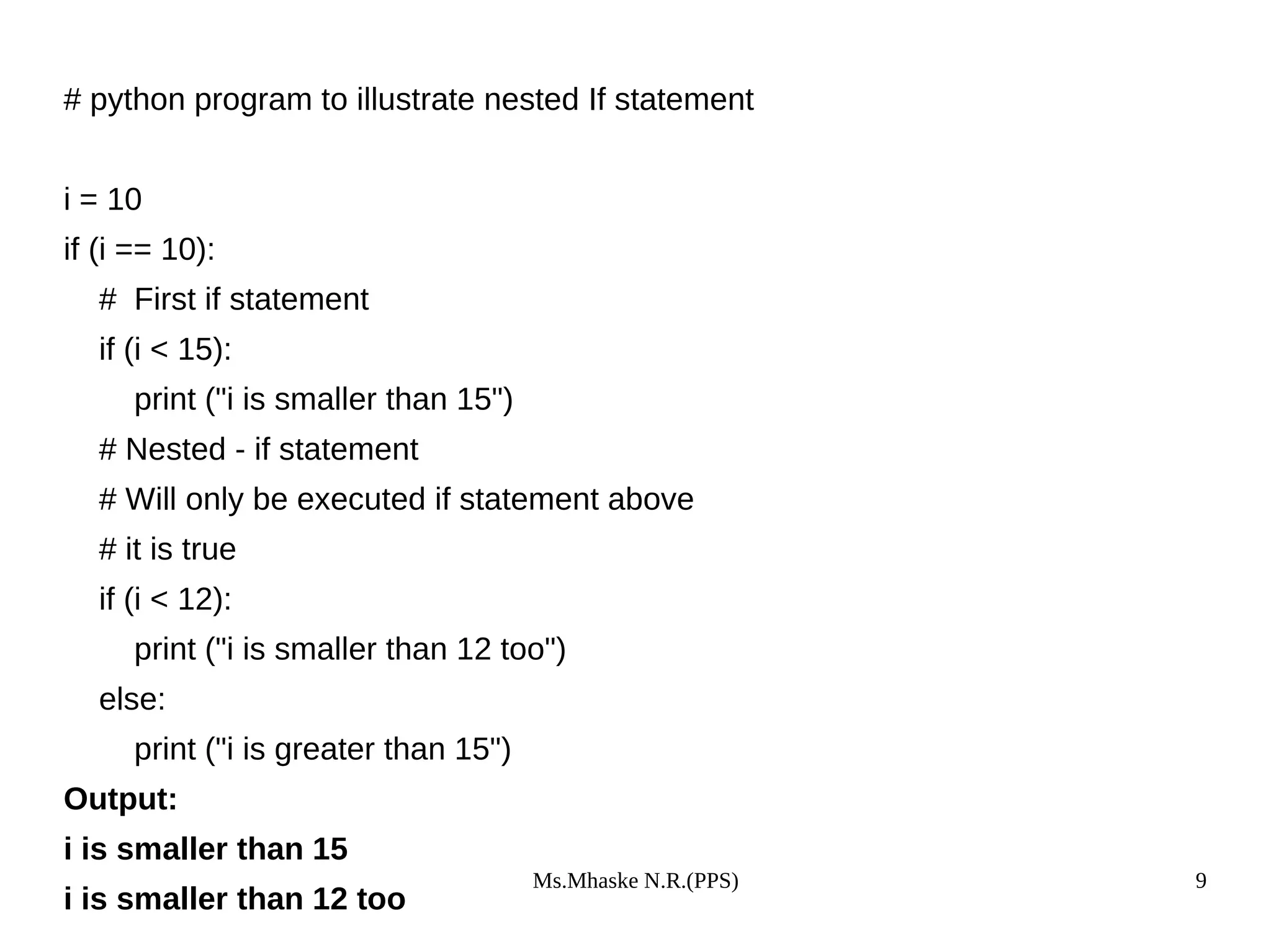 Ms.Mhaske N.R.(PPS) 9
# python program to illustrate nested If statement
i = 10
if (i == 10):
# First if statement
if (i < 15):
print ("i is smaller than 15")
# Nested - if statement
# Will only be executed if statement above
# it is true
if (i < 12):
print ("i is smaller than 12 too")
else:
print ("i is greater than 15")
Output:
i is smaller than 15
i is smaller than 12 too
 