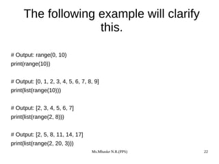 Ms.Mhaske N.R.(PPS) 22
The following example will clarify
this.
# Output: range(0, 10)
print(range(10))
# Output: [0, 1, 2, 3, 4, 5, 6, 7, 8, 9]
print(list(range(10)))
# Output: [2, 3, 4, 5, 6, 7]
print(list(range(2, 8)))
# Output: [2, 5, 8, 11, 14, 17]
print(list(range(2, 20, 3)))
 