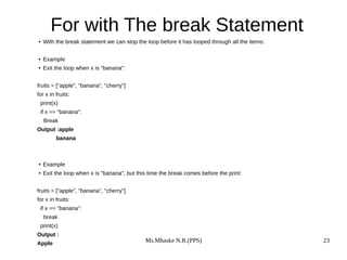 Ms.Mhaske N.R.(PPS) 23
For with The break Statement
● With the break statement we can stop the loop before it has looped through all the items:
● Example
● Exit the loop when x is "banana":
fruits = ["apple", "banana", "cherry"]
for x in fruits:
print(x)
if x == "banana":
Break
Output :apple
banana
● Example
● Exit the loop when x is "banana", but this time the break comes before the print:
fruits = ["apple", "banana", "cherry"]
for x in fruits:
if x == "banana":
break
print(x)
Output :
Apple
 