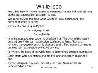 Ms.Mhaske N.R.(PPS) 26
While loop
● The while loop in Python is used to iterate over a block of code as long
as the test expression (condition) is true.
● We generally use this loop when we don't know beforehand, the
number of times to iterate.
● Syntax of while Loop in Python
while test_expression:
Body of while
● In while loop, test expression is checked first. The body of the loop is
entered only if the test_expression evaluates to True. After one
iteration, the test expression is checked again. This process continues
until the test_expression evaluates to False.
● In Python, the body of the while loop is determined through indentation.
● Body starts with indentation and the first unindented line marks the
end.
● Python interprets any non-zero value as True. None and 0 are
interpreted as False.
 