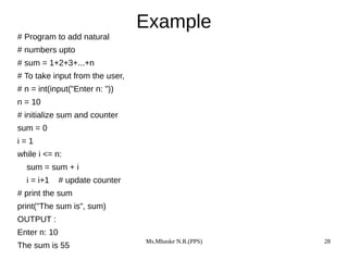 Ms.Mhaske N.R.(PPS) 28
Example
# Program to add natural
# numbers upto
# sum = 1+2+3+...+n
# To take input from the user,
# n = int(input("Enter n: "))
n = 10
# initialize sum and counter
sum = 0
i = 1
while i <= n:
sum = sum + i
i = i+1 # update counter
# print the sum
print("The sum is", sum)
OUTPUT :
Enter n: 10
The sum is 55
 