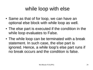 Ms.Mhaske N.R.(PPS) 29
while loop with else
● Same as that of for loop, we can have an
optional else block with while loop as well.
● The else part is executed if the condition in the
while loop evaluates to False.
● The while loop can be terminated with a break
statement. In such case, the else part is
ignored. Hence, a while loop's else part runs if
no break occurs and the condition is false.
 