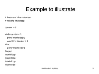 Ms.Mhaske N.R.(PPS) 30
Example to illustrate
# the use of else statement
# with the while loop
counter = 0
while counter < 3:
print("Inside loop")
counter = counter + 1
else:
print("Inside else")
Output:
Inside loop
Inside loop
Inside loop
Inside else
 