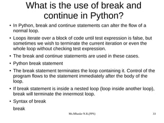Ms.Mhaske N.R.(PPS) 33
What is the use of break and
continue in Python?
● In Python, break and continue statements can alter the flow of a
normal loop.
● Loops iterate over a block of code until test expression is false, but
sometimes we wish to terminate the current iteration or even the
whole loop without checking test expression.
● The break and continue statements are used in these cases.
● Python break statement
● The break statement terminates the loop containing it. Control of the
program flows to the statement immediately after the body of the
loop.
● If break statement is inside a nested loop (loop inside another loop),
break will terminate the innermost loop.
● Syntax of break
break
 