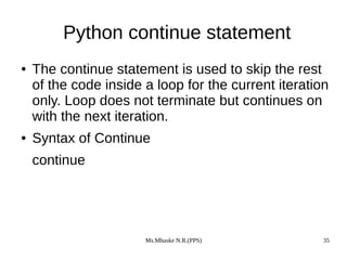 Ms.Mhaske N.R.(PPS) 35
Python continue statement
● The continue statement is used to skip the rest
of the code inside a loop for the current iteration
only. Loop does not terminate but continues on
with the next iteration.
● Syntax of Continue
continue
 