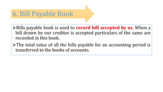 Bills payable book is used to record bill accepted by us. When a
bill drawn by our creditor is accepted particulars of the same are
recorded in this book.
The total value of all the bills payable for an accounting period is
transferred to the books of accounts.
6. Bill Payable Book
 