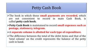 The book in which those small payments are recorded, which
are not convenient to record in main Cash Book, is
called petty cash book.
Petty Cash Book is maintained to record small expenses such as
postage, stationery, telegram.
A separate column is allotted for each type of expenditure.
The difference between the total of the debit items and that of the
‘total column’ on the credit represents the balance of the petty
cash in hand.
Petty Cash Book
 