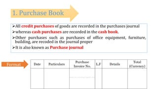 All credit purchases of goods are recorded in the purchases journal
whereas cash purchases are recorded in the cash book.
Other purchases such as purchases of office equipment, furniture,
building, are recoded in the journal proper
It is also known as Purchase journal
1. Purchase Book
Format
 