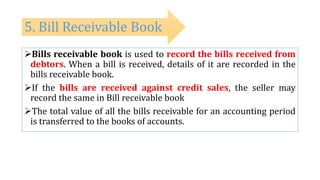 Bills receivable book is used to record the bills received from
debtors. When a bill is received, details of it are recorded in the
bills receivable book.
If the bills are received against credit sales, the seller may
record the same in Bill receivable book
The total value of all the bills receivable for an accounting period
is transferred to the books of accounts.
5. Bill Receivable Book
 