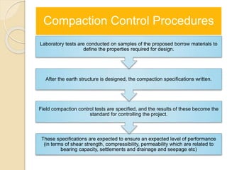 Compaction Control Procedures
These specifications are expected to ensure an expected level of performance
(in terms of shear strength, compressibility, permeability which are related to
bearing capacity, settlements and drainage and seepage etc)
Field compaction control tests are specified, and the results of these become the
standard for controlling the project.
After the earth structure is designed, the compaction specifications written.
Laboratory tests are conducted on samples of the proposed borrow materials to
define the properties required for design.
 
