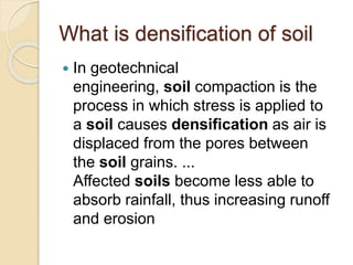 What is densification of soil
 In geotechnical
engineering, soil compaction is the
process in which stress is applied to
a soil causes densification as air is
displaced from the pores between
the soil grains. ...
Affected soils become less able to
absorb rainfall, thus increasing runoff
and erosion
 