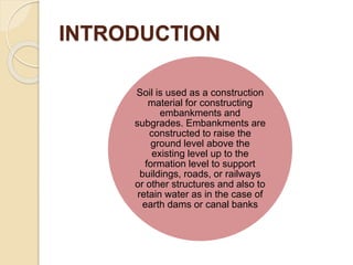 INTRODUCTION
Soil is used as a construction
material for constructing
embankments and
subgrades. Embankments are
constructed to raise the
ground level above the
existing level up to the
formation level to support
buildings, roads, or railways
or other structures and also to
retain water as in the case of
earth dams or canal banks
 