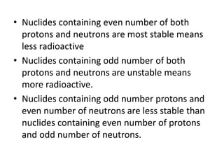 • Nuclides containing even number of both
protons and neutrons are most stable means
less radioactive
• Nuclides containing odd number of both
protons and neutrons are unstable means
more radioactive.
• Nuclides containing odd number protons and
even number of neutrons are less stable than
nuclides containing even number of protons
and odd number of neutrons.
 