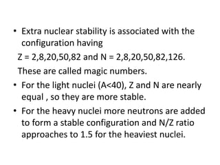 • Extra nuclear stability is associated with the
configuration having
Z = 2,8,20,50,82 and N = 2,8,20,50,82,126.
These are called magic numbers.
• For the light nuclei (A<40), Z and N are nearly
equal , so they are more stable.
• For the heavy nuclei more neutrons are added
to form a stable configuration and N/Z ratio
approaches to 1.5 for the heaviest nuclei.
 