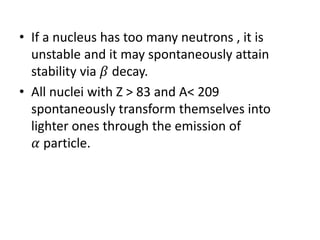 • If a nucleus has too many neutrons , it is
unstable and it may spontaneously attain
stability via 𝛽 decay.
• All nuclei with Z > 83 and A< 209
spontaneously transform themselves into
lighter ones through the emission of
𝛼 particle.
 