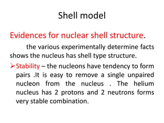 Shell model
Evidences for nuclear shell structure.
the various experimentally determine facts
shows the nucleus has shell type structure.
Stability – the nucleons have tendency to form
pairs .It is easy to remove a single unpaired
nucleon from the nucleus . The helium
nucleus has 2 protons and 2 neutrons forms
very stable combination.
 
