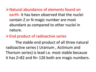 Natural abundance of elements found on
earth- it has been observed that the nuclei
contain Z or N magic number are most
abundant as compared to other nuclei in
nature.
End product of radioactive series
The stable end product of all three natural
radioactive series ( Uranium , Actinium and
Thorium series) is lead i.e. most stable because
it has Z=82 and N= 126 both are magic numbers.
 