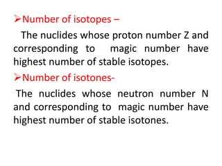 Number of isotopes –
The nuclides whose proton number Z and
corresponding to magic number have
highest number of stable isotopes.
Number of isotones-
The nuclides whose neutron number N
and corresponding to magic number have
highest number of stable isotones.
 