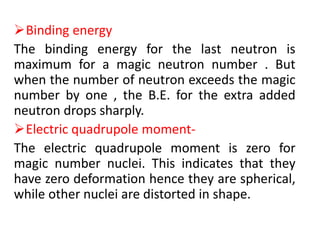 Binding energy
The binding energy for the last neutron is
maximum for a magic neutron number . But
when the number of neutron exceeds the magic
number by one , the B.E. for the extra added
neutron drops sharply.
Electric quadrupole moment-
The electric quadrupole moment is zero for
magic number nuclei. This indicates that they
have zero deformation hence they are spherical,
while other nuclei are distorted in shape.
 