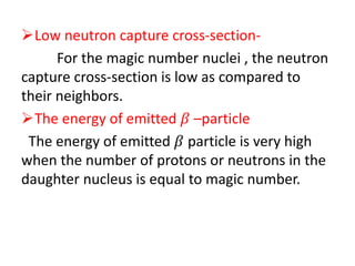 Low neutron capture cross-section-
For the magic number nuclei , the neutron
capture cross-section is low as compared to
their neighbors.
The energy of emitted 𝛽 –particle
The energy of emitted 𝛽 particle is very high
when the number of protons or neutrons in the
daughter nucleus is equal to magic number.
 