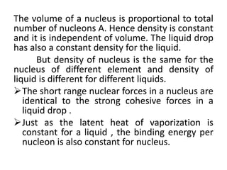 The volume of a nucleus is proportional to total
number of nucleons A. Hence density is constant
and it is independent of volume. The liquid drop
has also a constant density for the liquid.
But density of nucleus is the same for the
nucleus of different element and density of
liquid is different for different liquids.
The short range nuclear forces in a nucleus are
identical to the strong cohesive forces in a
liquid drop .
Just as the latent heat of vaporization is
constant for a liquid , the binding energy per
nucleon is also constant for nucleus.
 